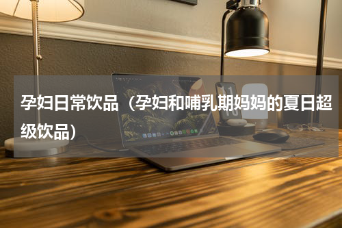 孕妇日常饮品（孕妇和哺乳期妈妈的夏日超级饮品）