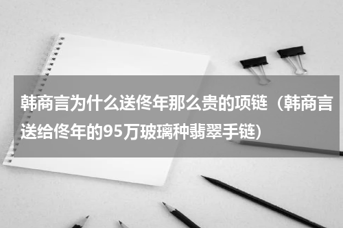 韩商言为什么送佟年那么贵的项链（韩商言送给佟年的95万玻璃种翡翠手链）