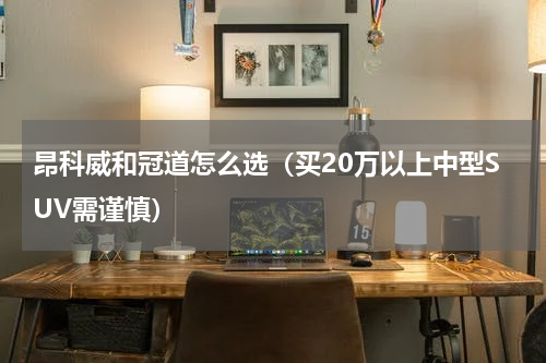 昂科威和冠道怎么选（买20万以上中型SUV需谨慎）