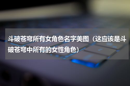 斗破苍穹所有女角色名字美图（这应该是斗破苍穹中所有的女性角色）