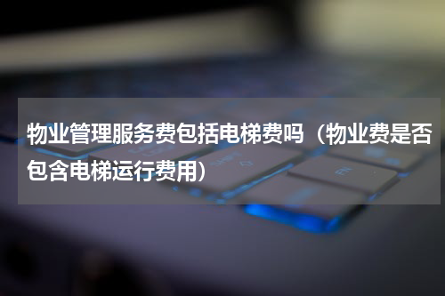 物业管理服务费包括电梯费吗（物业费是否包含电梯运行费用）