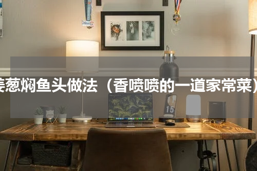 姜葱焖鱼头做法（香喷喷的一道家常菜）