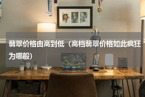 翡翠价格由高到低（高档翡翠价格如此疯狂为哪般）