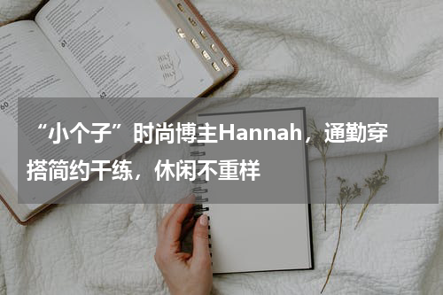 “小个子”时尚博主Hannah，通勤穿搭简约干练，休闲不重样