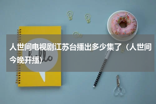 人世间电视剧江苏台播出多少集了（人世间今晚开播）