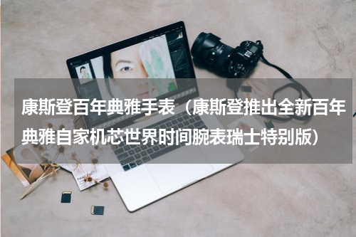 康斯登百年典雅手表（康斯登推出全新百年典雅自家机芯世界时间腕表瑞士特别版）