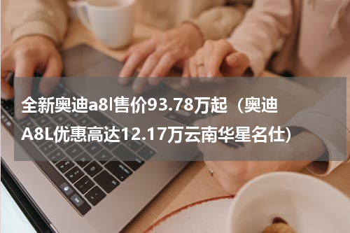 全新奥迪a8l售价93.78万起（奥迪A8L优惠高达12.17万云南华星名仕）
