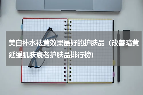 美白补水祛黄效果最好的护肤品（改善暗黄延缓肌肤衰老护肤品排行榜）