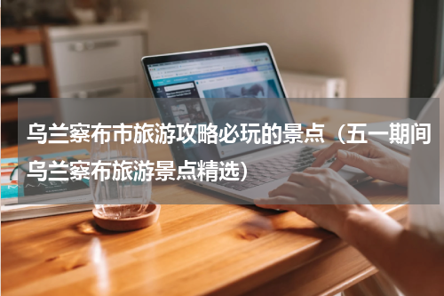 乌兰察布市旅游攻略必玩的景点（五一期间乌兰察布旅游景点精选）