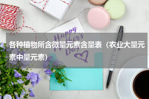 各种植物所含微量元素含量表（农业大量元素中量元素）