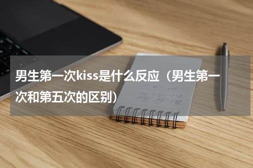男生第一次kiss是什么反应（男生第一次和第五次的区别）