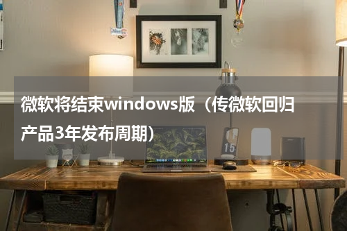 微软将结束windows版（传微软回归产品3年发布周期）