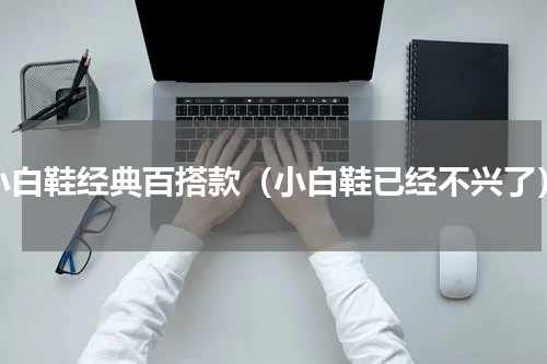 小白鞋经典百搭款（小白鞋已经不兴了）