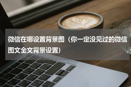 微信在哪设置背景图（你一定没见过的微信图文全文背景设置）