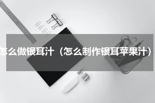 怎么做银耳汁（怎么制作银耳苹果汁）