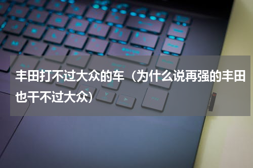 丰田打不过大众的车（为什么说再强的丰田也干不过大众）