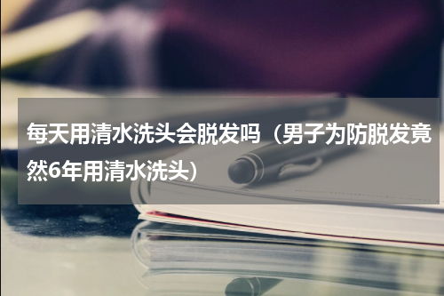 每天用清水洗头会脱发吗（男子为防脱发竟然6年用清水洗头）