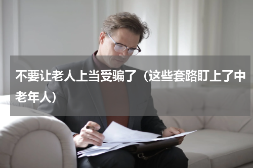 不要让老人上当受骗了（这些套路盯上了中老年人）