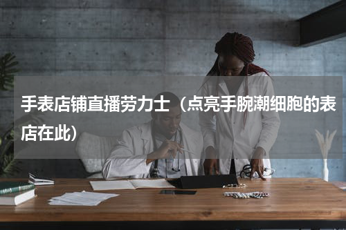 手表店铺直播劳力士（点亮手腕潮细胞的表店在此）