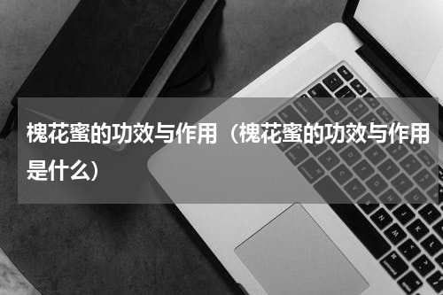 槐花蜜的功效与作用（槐花蜜的功效与作用是什么）