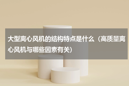 大型离心风机的结构特点是什么（高质量离心风机与哪些因素有关）