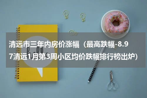 清远市三年内房价涨幅（最高跌幅-8.97清远1月第3周小区均价跌幅排行榜出炉）