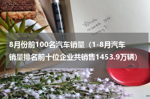 8月份前100名汽车销量（1-8月汽车销量排名前十位企业共销售1453.9万辆）