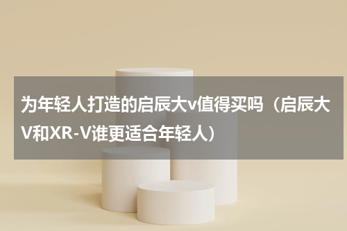 为年轻人打造的启辰大v值得买吗（启辰大V和XR-V谁更适合年轻人）