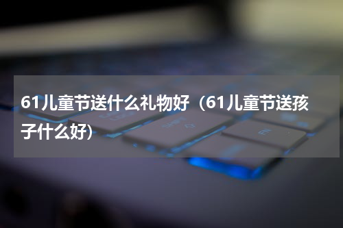 61儿童节送什么礼物好（61儿童节送孩子什么好）