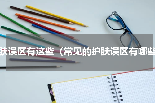 护肤误区有这些（常见的护肤误区有哪些）
