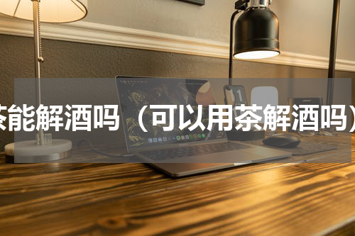 茶能解酒吗（可以用茶解酒吗）
