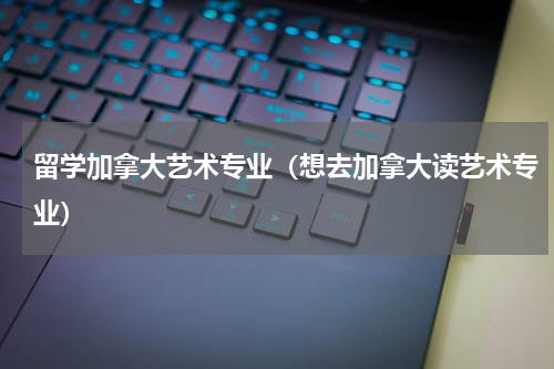 留学加拿大艺术专业（想去加拿大读艺术专业）