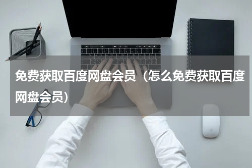 免费获取百度网盘会员（怎么免费获取百度网盘会员）