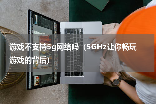 游戏不支持5g网络吗（5GHz让你畅玩游戏的背后）