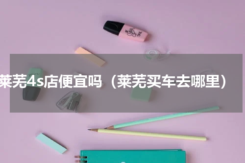 莱芜4s店便宜吗（莱芜买车去哪里）
