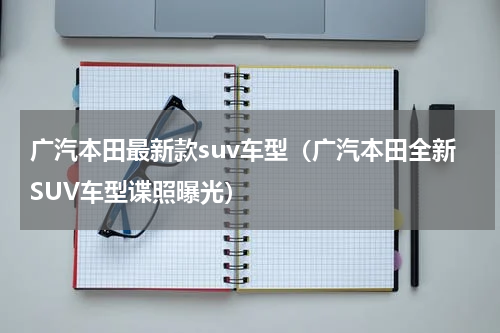 广汽本田最新款suv车型（广汽本田全新SUV车型谍照曝光）