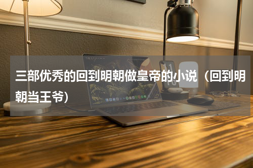 三部优秀的回到明朝做皇帝的小说（回到明朝当王爷）