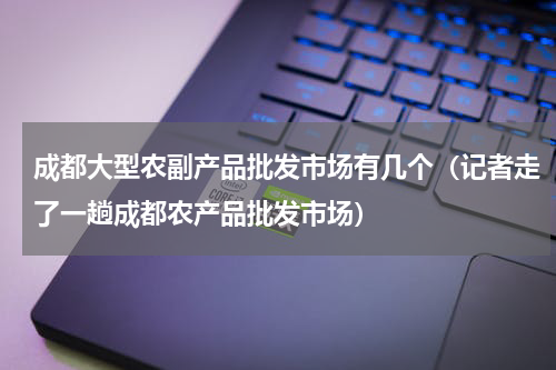 成都大型农副产品批发市场有几个（记者走了一趟成都农产品批发市场）