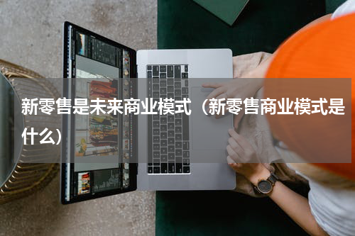 新零售是未来商业模式（新零售商业模式是什么）