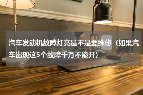 汽车发动机故障灯亮是不是要维修（如果汽车出现这5个故障千万不能开）