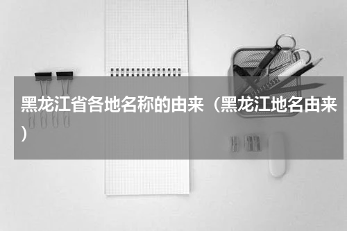 黑龙江省各地名称的由来（黑龙江地名由来）