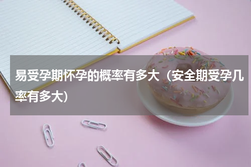 易受孕期怀孕的概率有多大（安全期受孕几率有多大）