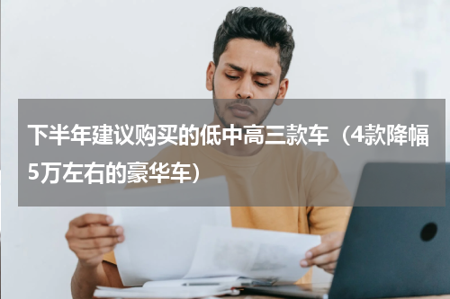 下半年建议购买的低中高三款车（4款降幅5万左右的豪华车）
