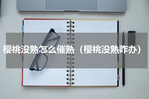 樱桃没熟怎么催熟（樱桃没熟咋办）
