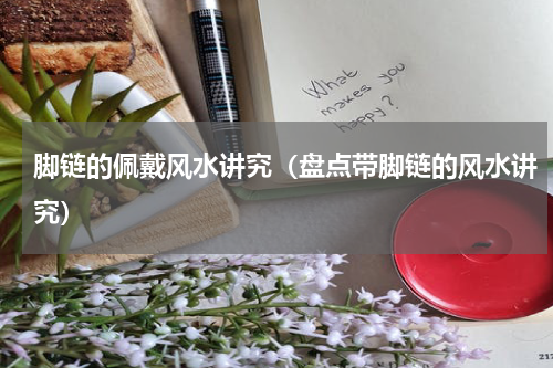 脚链的佩戴风水讲究（盘点带脚链的风水讲究）