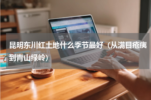 昆明东川红土地什么季节最好（从满目疮痍到青山绿岭）