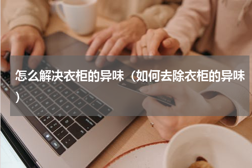 怎么解决衣柜的异味（如何去除衣柜的异味）