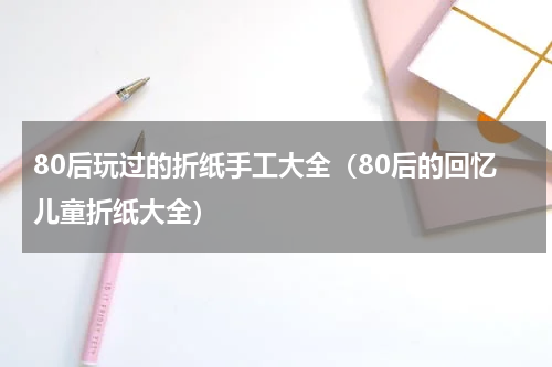 80后玩过的折纸手工大全（80后的回忆儿童折纸大全）