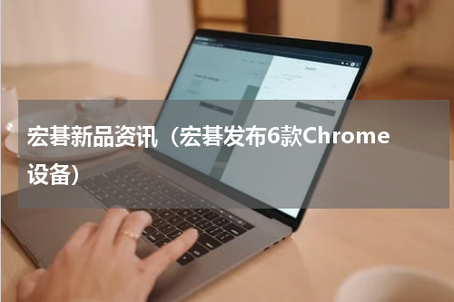 宏碁新品资讯（宏碁发布6款Chrome设备）