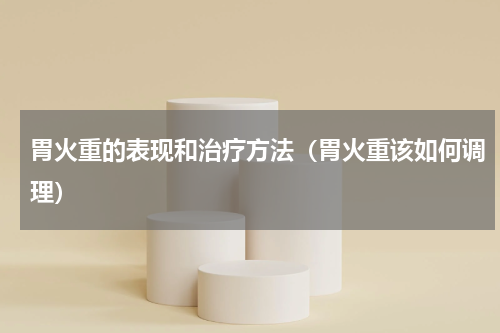 胃火重的表现和治疗方法（胃火重该如何调理）